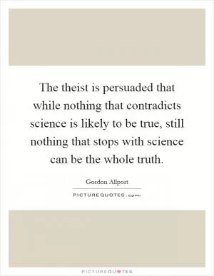 The theist is persuaded that while nothing that contradicts science is likely to be true, still nothing that stops with science can be the whole truth Picture Quote #1