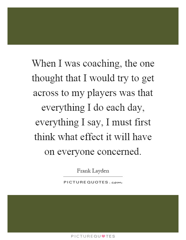 When I was coaching, the one thought that I would try to get across to my players was that everything I do each day, everything I say, I must first think what effect it will have on everyone concerned Picture Quote #1