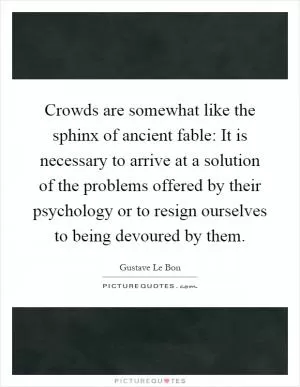 Crowds are somewhat like the sphinx of ancient fable: It is necessary to arrive at a solution of the problems offered by their psychology or to resign ourselves to being devoured by them Picture Quote #1