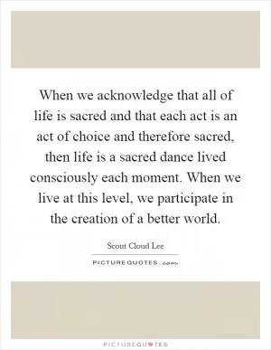 When we acknowledge that all of life is sacred and that each act is an act of choice and therefore sacred, then life is a sacred dance lived consciously each moment. When we live at this level, we participate in the creation of a better world Picture Quote #1