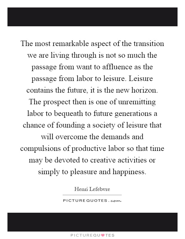 The most remarkable aspect of the transition we are living through is not so much the passage from want to affluence as the passage from labor to leisure. Leisure contains the future, it is the new horizon. The prospect then is one of unremitting labor to bequeath to future generations a chance of founding a society of leisure that will overcome the demands and compulsions of productive labor so that time may be devoted to creative activities or simply to pleasure and happiness Picture Quote #1