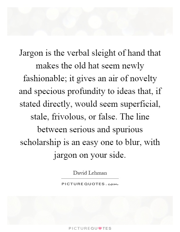 Jargon is the verbal sleight of hand that makes the old hat seem newly fashionable; it gives an air of novelty and specious profundity to ideas that, if stated directly, would seem superficial, stale, frivolous, or false. The line between serious and spurious scholarship is an easy one to blur, with jargon on your side Picture Quote #1