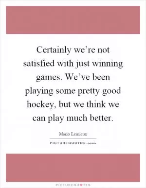 Certainly we’re not satisfied with just winning games. We’ve been playing some pretty good hockey, but we think we can play much better Picture Quote #1