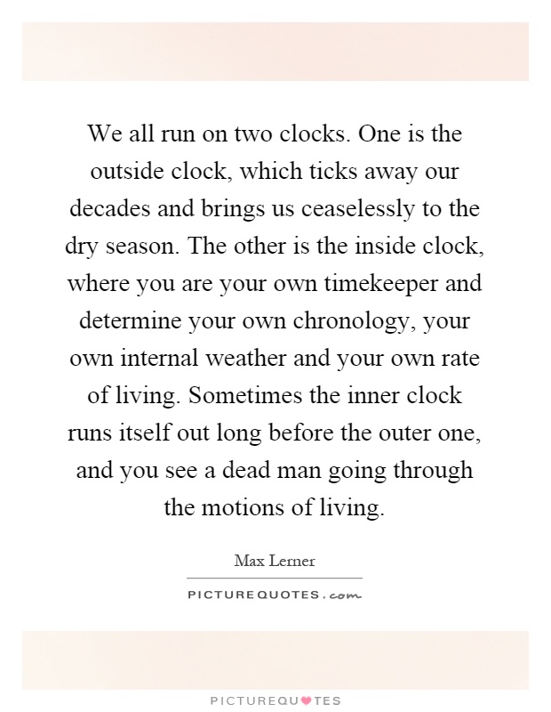 We all run on two clocks. One is the outside clock, which ticks away our decades and brings us ceaselessly to the dry season. The other is the inside clock, where you are your own timekeeper and determine your own chronology, your own internal weather and your own rate of living. Sometimes the inner clock runs itself out long before the outer one, and you see a dead man going through the motions of living Picture Quote #1