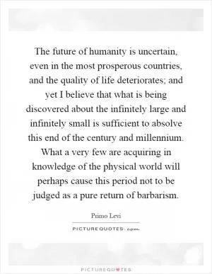 The future of humanity is uncertain, even in the most prosperous countries, and the quality of life deteriorates; and yet I believe that what is being discovered about the infinitely large and infinitely small is sufficient to absolve this end of the century and millennium. What a very few are acquiring in knowledge of the physical world will perhaps cause this period not to be judged as a pure return of barbarism Picture Quote #1