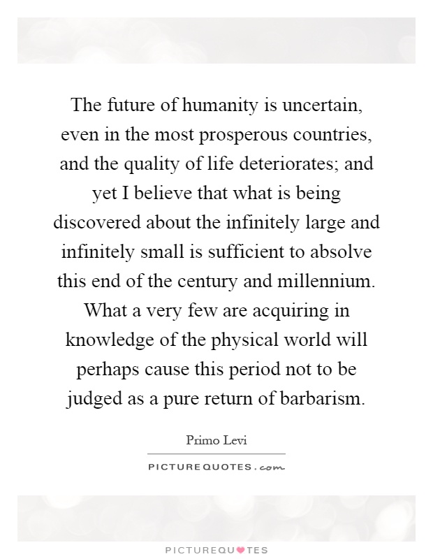 The future of humanity is uncertain, even in the most prosperous countries, and the quality of life deteriorates; and yet I believe that what is being discovered about the infinitely large and infinitely small is sufficient to absolve this end of the century and millennium. What a very few are acquiring in knowledge of the physical world will perhaps cause this period not to be judged as a pure return of barbarism Picture Quote #1
