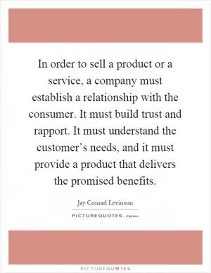 In order to sell a product or a service, a company must establish a relationship with the consumer. It must build trust and rapport. It must understand the customer’s needs, and it must provide a product that delivers the promised benefits Picture Quote #1