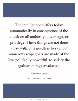The intelligence suffers today automatically in consequence of the attack on all authority, advantage, or privilege. These things are not done away with, it is needless to say, but numerous scapegoats are made of the less politically powerful, to satisfy the egalitarian rage awakened Picture Quote #1