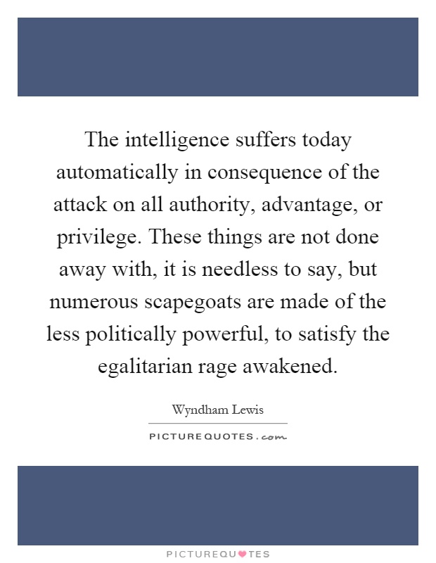 The intelligence suffers today automatically in consequence of the attack on all authority, advantage, or privilege. These things are not done away with, it is needless to say, but numerous scapegoats are made of the less politically powerful, to satisfy the egalitarian rage awakened Picture Quote #1