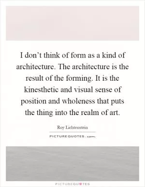 I don’t think of form as a kind of architecture. The architecture is the result of the forming. It is the kinesthetic and visual sense of position and wholeness that puts the thing into the realm of art Picture Quote #1