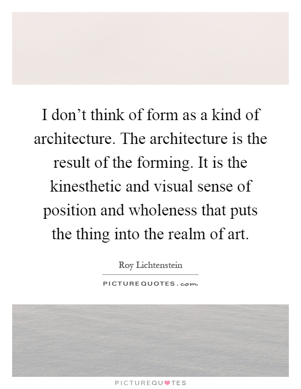 I don't think of form as a kind of architecture. The architecture is the result of the forming. It is the kinesthetic and visual sense of position and wholeness that puts the thing into the realm of art Picture Quote #1