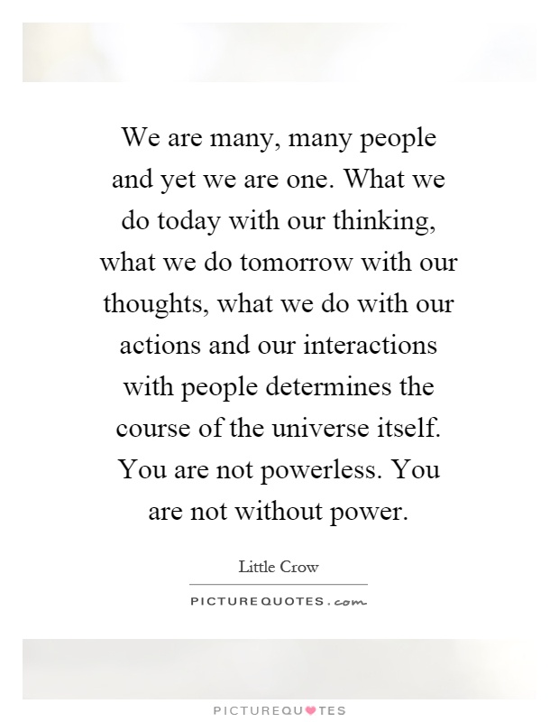 We are many, many people and yet we are one. What we do today with our thinking, what we do tomorrow with our thoughts, what we do with our actions and our interactions with people determines the course of the universe itself. You are not powerless. You are not without power Picture Quote #1