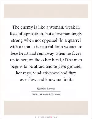 The enemy is like a woman, weak in face of opposition, but correspondingly strong when not opposed. In a quarrel with a man, it is natural for a woman to lose heart and run away when he faces up to her; on the other hand, if the man begins to be afraid and to give ground, her rage, vindictiveness and fury overflow and know no limit Picture Quote #1