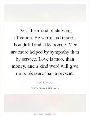 Don’t be afraid of showing affection. Be warm and tender, thoughtful and affectionate. Men are more helped by sympathy than by service. Love is more than money, and a kind word will give more pleasure than a present Picture Quote #1