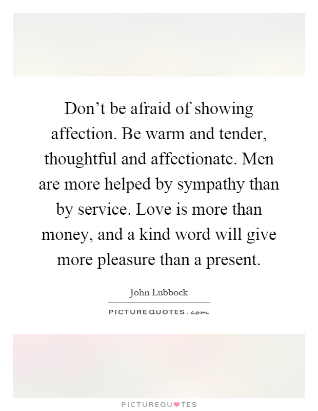 Don't be afraid of showing affection. Be warm and tender, thoughtful and affectionate. Men are more helped by sympathy than by service. Love is more than money, and a kind word will give more pleasure than a present Picture Quote #1