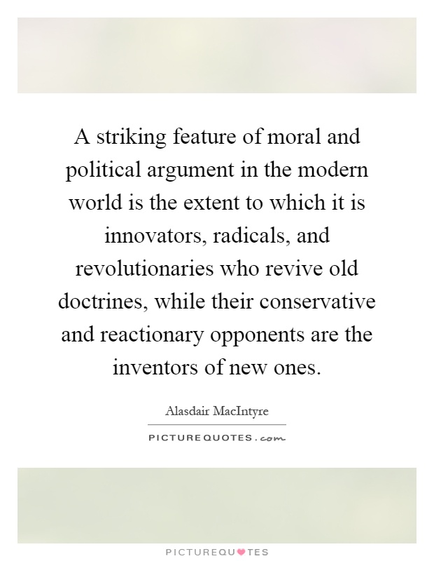 A striking feature of moral and political argument in the modern world is the extent to which it is innovators, radicals, and revolutionaries who revive old doctrines, while their conservative and reactionary opponents are the inventors of new ones Picture Quote #1