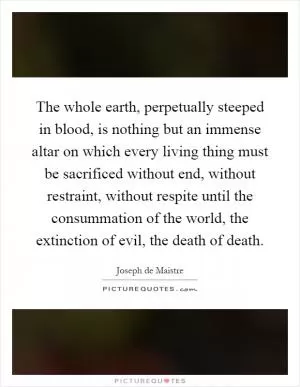 The whole earth, perpetually steeped in blood, is nothing but an immense altar on which every living thing must be sacrificed without end, without restraint, without respite until the consummation of the world, the extinction of evil, the death of death Picture Quote #1