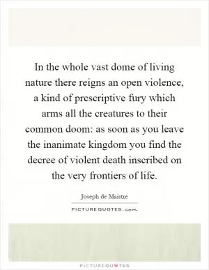 In the whole vast dome of living nature there reigns an open violence, a kind of prescriptive fury which arms all the creatures to their common doom: as soon as you leave the inanimate kingdom you find the decree of violent death inscribed on the very frontiers of life Picture Quote #1