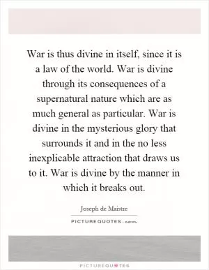 War is thus divine in itself, since it is a law of the world. War is divine through its consequences of a supernatural nature which are as much general as particular. War is divine in the mysterious glory that surrounds it and in the no less inexplicable attraction that draws us to it. War is divine by the manner in which it breaks out Picture Quote #1