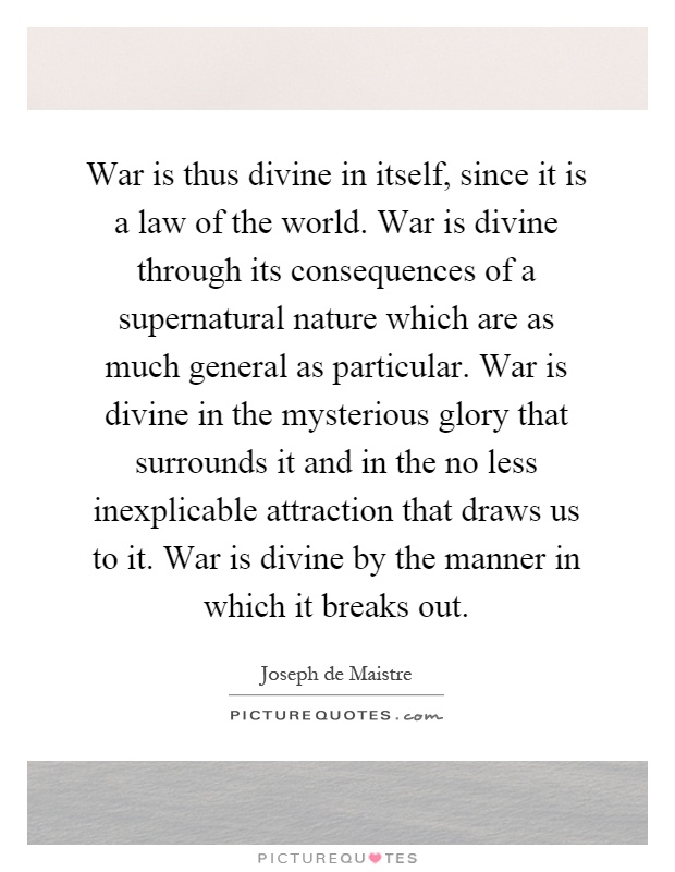 War is thus divine in itself, since it is a law of the world. War is divine through its consequences of a supernatural nature which are as much general as particular. War is divine in the mysterious glory that surrounds it and in the no less inexplicable attraction that draws us to it. War is divine by the manner in which it breaks out Picture Quote #1