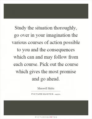 Study the situation thoroughly, go over in your imagination the various courses of action possible to you and the consequences which can and may follow from each course. Pick out the course which gives the most promise and go ahead Picture Quote #1