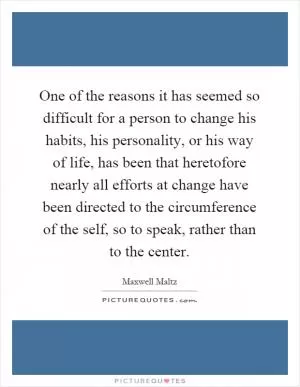 One of the reasons it has seemed so difficult for a person to change his habits, his personality, or his way of life, has been that heretofore nearly all efforts at change have been directed to the circumference of the self, so to speak, rather than to the center Picture Quote #1