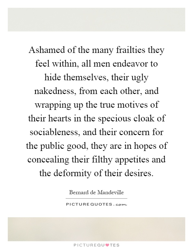 Ashamed of the many frailties they feel within, all men endeavor to hide themselves, their ugly nakedness, from each other, and wrapping up the true motives of their hearts in the specious cloak of sociableness, and their concern for the public good, they are in hopes of concealing their filthy appetites and the deformity of their desires Picture Quote #1