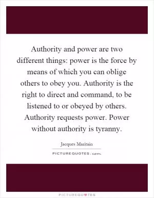 Authority and power are two different things: power is the force by means of which you can oblige others to obey you. Authority is the right to direct and command, to be listened to or obeyed by others. Authority requests power. Power without authority is tyranny Picture Quote #1