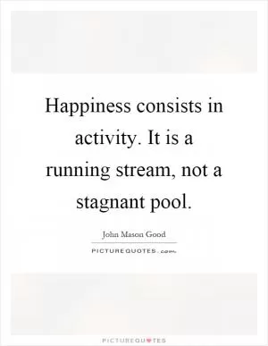 Happiness consists in activity. It is a running stream, not a stagnant pool Picture Quote #1