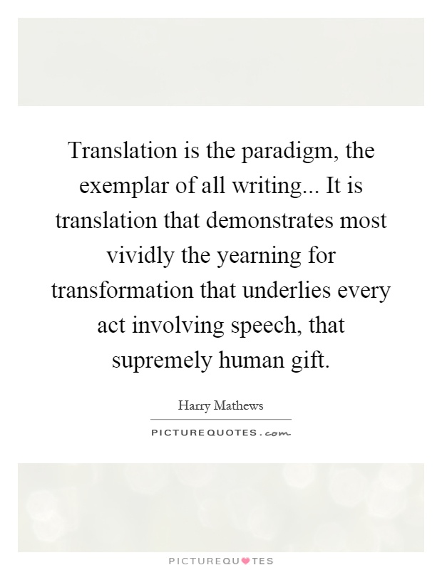 Translation is the paradigm, the exemplar of all writing... It is translation that demonstrates most vividly the yearning for transformation that underlies every act involving speech, that supremely human gift Picture Quote #1