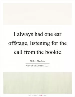 I always had one ear offstage, listening for the call from the bookie Picture Quote #1