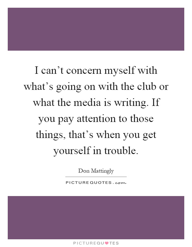 I can't concern myself with what's going on with the club or what the media is writing. If you pay attention to those things, that's when you get yourself in trouble Picture Quote #1