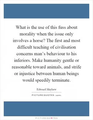 What is the use of this fuss about morality when the issue only involves a horse? The first and most difficult teaching of civilisation concerns man’s behaviour to his inferiors. Make humanity gentle or reasonable toward animals, and strife or injustice between human beings would speedily terminate Picture Quote #1