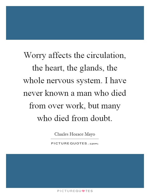 Worry affects the circulation, the heart, the glands, the whole nervous system. I have never known a man who died from over work, but many who died from doubt Picture Quote #1