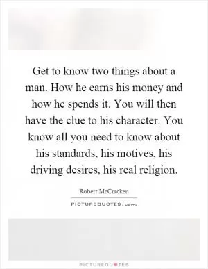 Get to know two things about a man. How he earns his money and how he spends it. You will then have the clue to his character. You know all you need to know about his standards, his motives, his driving desires, his real religion Picture Quote #1