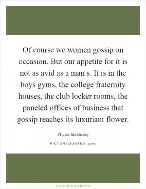 Of course we women gossip on occasion. But our appetite for it is not as avid as a man s. It is in the boys gyms, the college fraternity houses, the club locker rooms, the paneled offices of business that gossip reaches its luxuriant flower Picture Quote #1