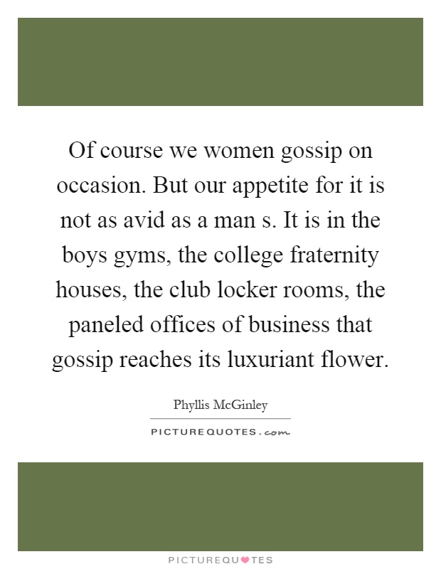 Of course we women gossip on occasion. But our appetite for it is not as avid as a man s. It is in the boys gyms, the college fraternity houses, the club locker rooms, the paneled offices of business that gossip reaches its luxuriant flower Picture Quote #1