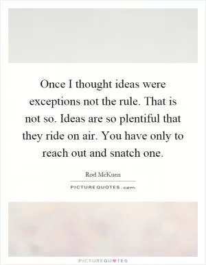 Once I thought ideas were exceptions not the rule. That is not so. Ideas are so plentiful that they ride on air. You have only to reach out and snatch one Picture Quote #1