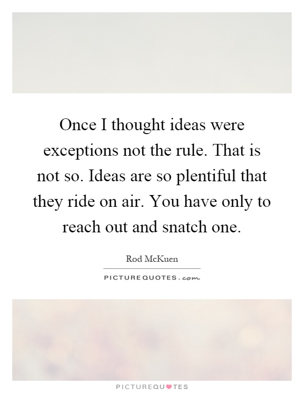 Once I thought ideas were exceptions not the rule. That is not so. Ideas are so plentiful that they ride on air. You have only to reach out and snatch one Picture Quote #1