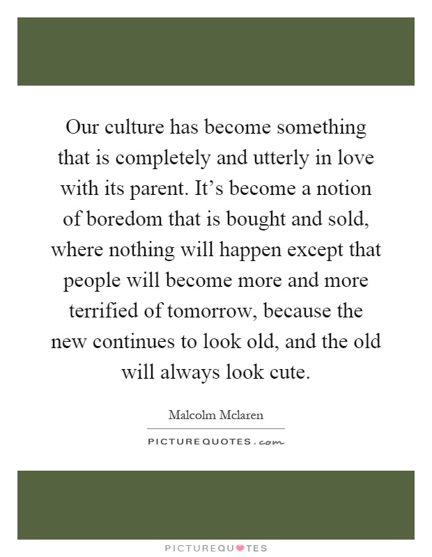 Our culture has become something that is completely and utterly in love with its parent. It's become a notion of boredom that is bought and sold, where nothing will happen except that people will become more and more terrified of tomorrow, because the new continues to look old, and the old will always look cute Picture Quote #1