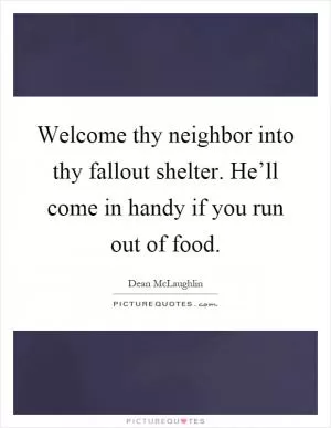 Welcome thy neighbor into thy fallout shelter. He’ll come in handy if you run out of food Picture Quote #1