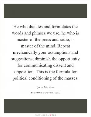 He who dictates and formulates the words and phrases we use, he who is master of the press and radio, is master of the mind. Repeat mechanically your assumptions and suggestions, diminish the opportunity for communicating dissent and opposition. This is the formula for political conditioning of the masses Picture Quote #1