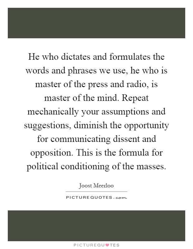 He who dictates and formulates the words and phrases we use, he who is master of the press and radio, is master of the mind. Repeat mechanically your assumptions and suggestions, diminish the opportunity for communicating dissent and opposition. This is the formula for political conditioning of the masses Picture Quote #1