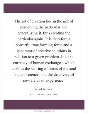 The art of creation lies in the gift of perceiving the particular and generalizing it, thus creating the particular again. It is therefore a powerful transforming force and a generator of creative solutions in relation to a given problem. It is the currency of human exchanges, which enables the sharing of states of the soul and conscience, and the discovery of new fields of experience Picture Quote #1
