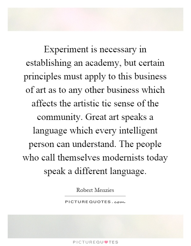 Experiment is necessary in establishing an academy, but certain principles must apply to this business of art as to any other business which affects the artistic tic sense of the community. Great art speaks a language which every intelligent person can understand. The people who call themselves modernists today speak a different language Picture Quote #1