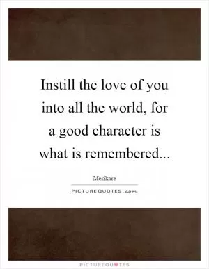 Instill the love of you into all the world, for a good character is what is remembered Picture Quote #1