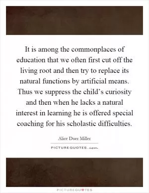It is among the commonplaces of education that we often first cut off the living root and then try to replace its natural functions by artificial means. Thus we suppress the child’s curiosity and then when he lacks a natural interest in learning he is offered special coaching for his scholastic difficulties Picture Quote #1