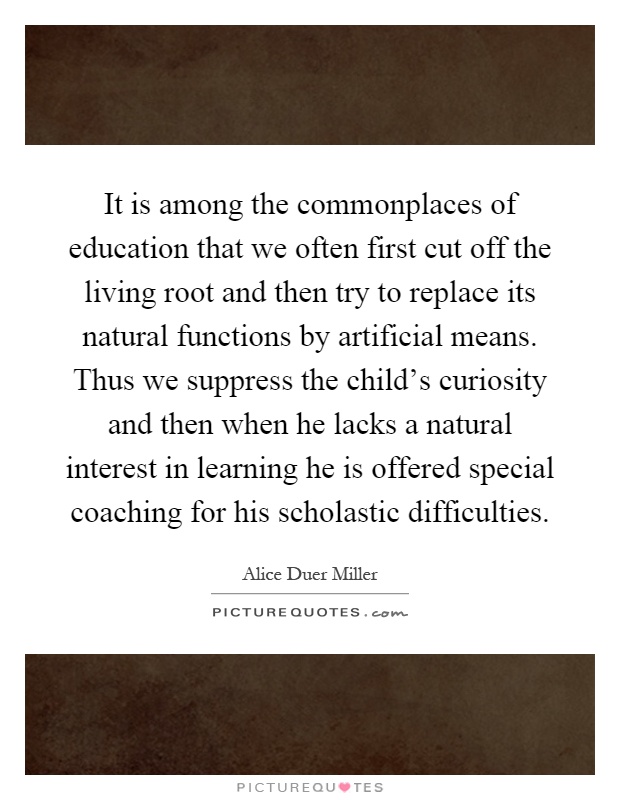 It is among the commonplaces of education that we often first cut off the living root and then try to replace its natural functions by artificial means. Thus we suppress the child's curiosity and then when he lacks a natural interest in learning he is offered special coaching for his scholastic difficulties Picture Quote #1