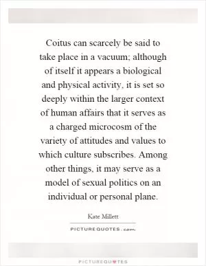 Coitus can scarcely be said to take place in a vacuum; although of itself it appears a biological and physical activity, it is set so deeply within the larger context of human affairs that it serves as a charged microcosm of the variety of attitudes and values to which culture subscribes. Among other things, it may serve as a model of sexual politics on an individual or personal plane Picture Quote #1