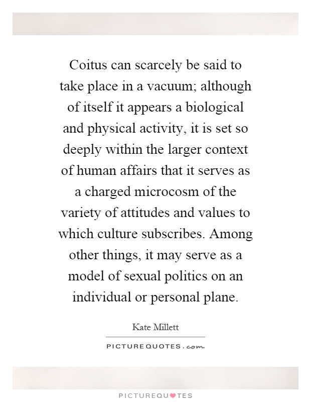 Coitus can scarcely be said to take place in a vacuum; although of itself it appears a biological and physical activity, it is set so deeply within the larger context of human affairs that it serves as a charged microcosm of the variety of attitudes and values to which culture subscribes. Among other things, it may serve as a model of sexual politics on an individual or personal plane Picture Quote #1